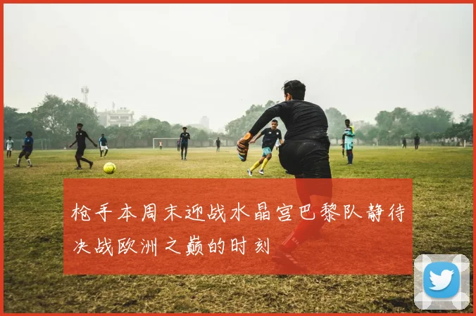 枪手本周末迎战水晶宫巴黎队静待决战欧洲之巅的时刻