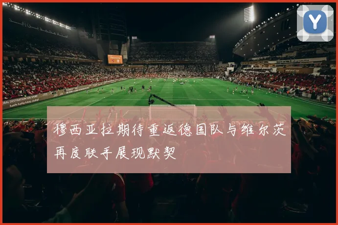 穆西亚拉期待重返德国队与维尔茨再度联手展现默契