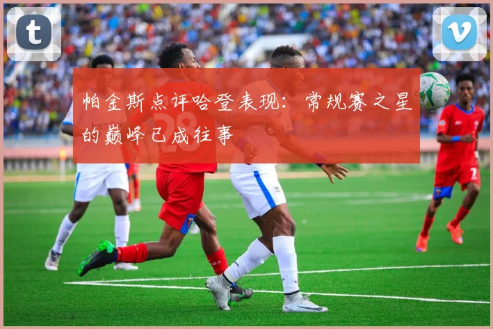 帕金斯点评哈登表现：常规赛之星的巅峰已成往事