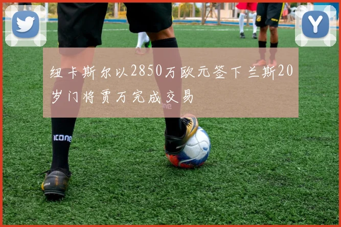 纽卡斯尔以2850万欧元签下兰斯20岁门将贾万完成交易