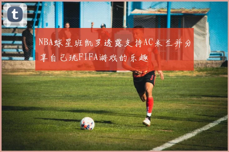 NBA球星班凯罗透露支持AC米兰并分享自己玩FIFA游戏的乐趣