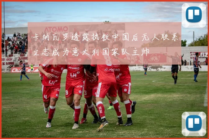 卡纳瓦罗透露执教中国后无人联系立志成为意大利国家队主帅