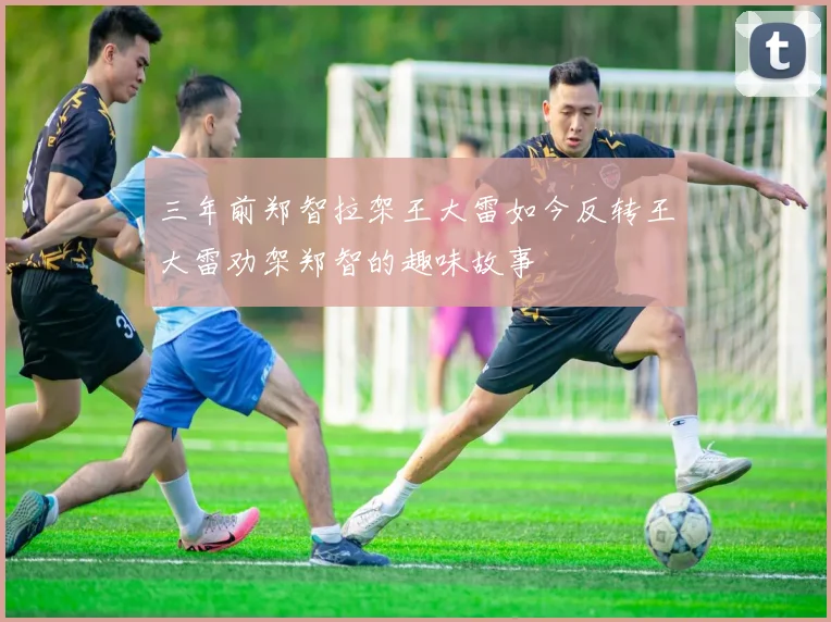 三年前郑智拉架王大雷如今反转王大雷劝架郑智的趣味故事