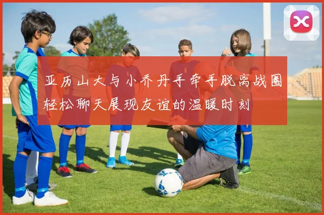 亚历山大与小乔丹手牵手脱离战圈轻松聊天展现友谊的温暖时刻