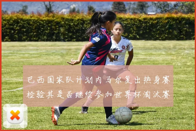巴西国家队计划内马尔复出热身赛检验其是否继续参加世界杯淘汰赛