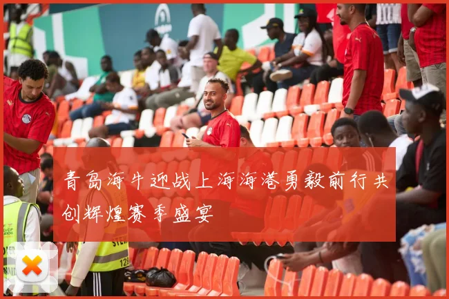 青岛海牛迎战上海海港勇毅前行共创辉煌赛季盛宴