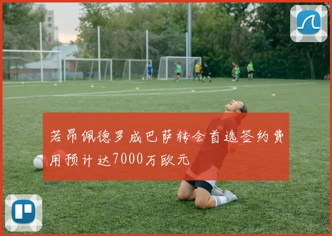 若昂佩德罗成巴萨转会首选签约费用预计达7000万欧元