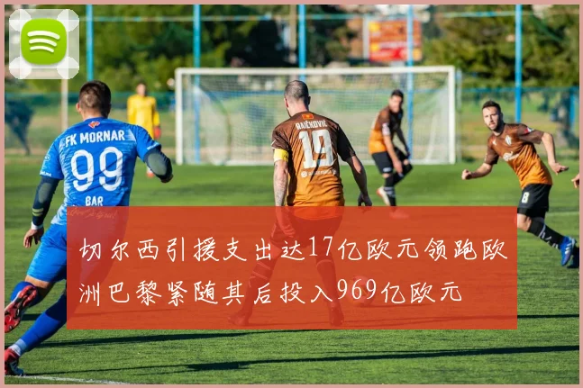 切尔西引援支出达17亿欧元领跑欧洲巴黎紧随其后投入969亿欧元