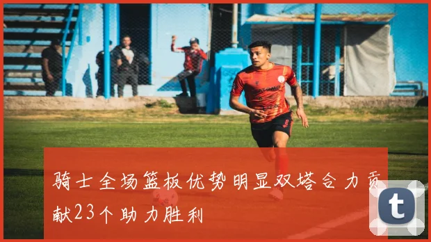 骑士全场篮板优势明显双塔合力贡献23个助力胜利