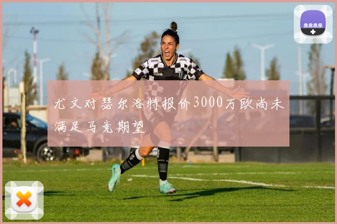 尤文对瑟尔洛特报价3000万欧尚未满足马竞期望