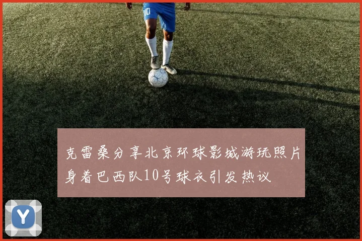 克雷桑分享北京环球影城游玩照片身着巴西队10号球衣引发热议
