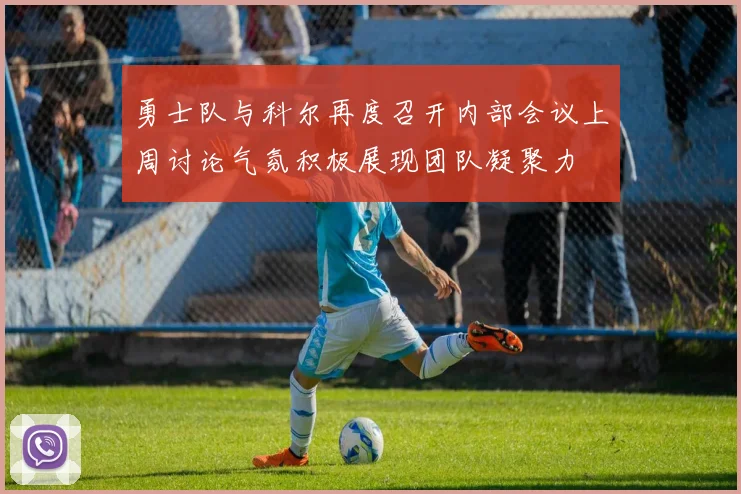 勇士队与科尔再度召开内部会议上周讨论气氛积极展现团队凝聚力