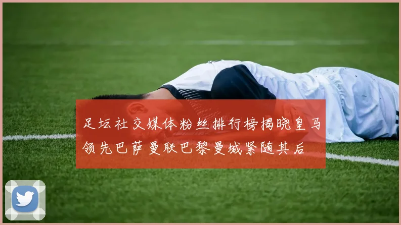 足坛社交媒体粉丝排行榜揭晓皇马领先巴萨曼联巴黎曼城紧随其后