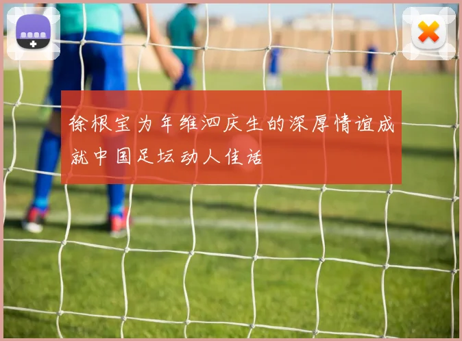 徐根宝为年维泗庆生的深厚情谊成就中国足坛动人佳话