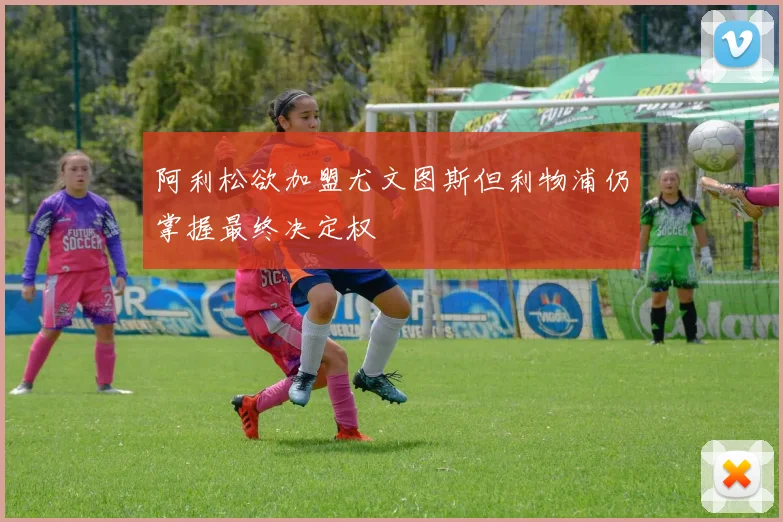 阿利松欲加盟尤文图斯但利物浦仍掌握最终决定权