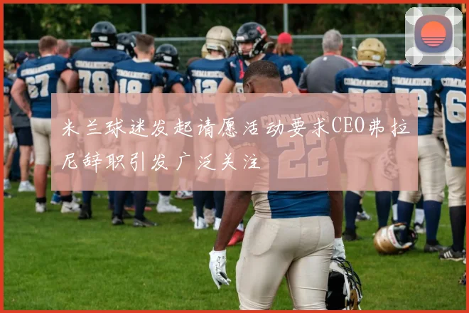 米兰球迷发起请愿活动要求CEO弗拉尼辞职引发广泛关注