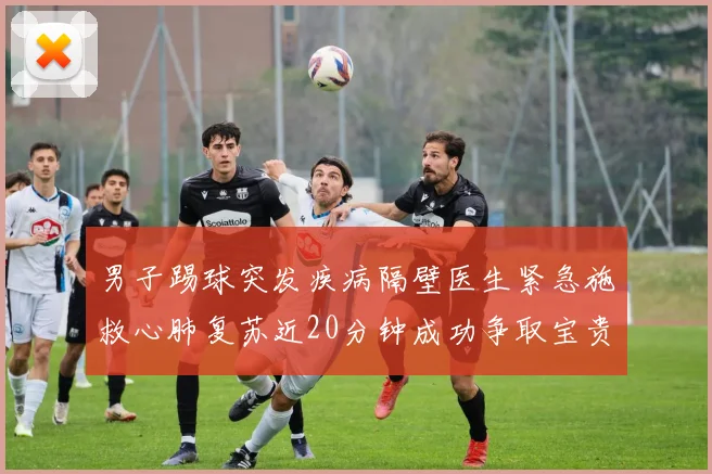 男子踢球突发疾病隔壁医生紧急施救心肺复苏近20分钟成功争取宝贵时间